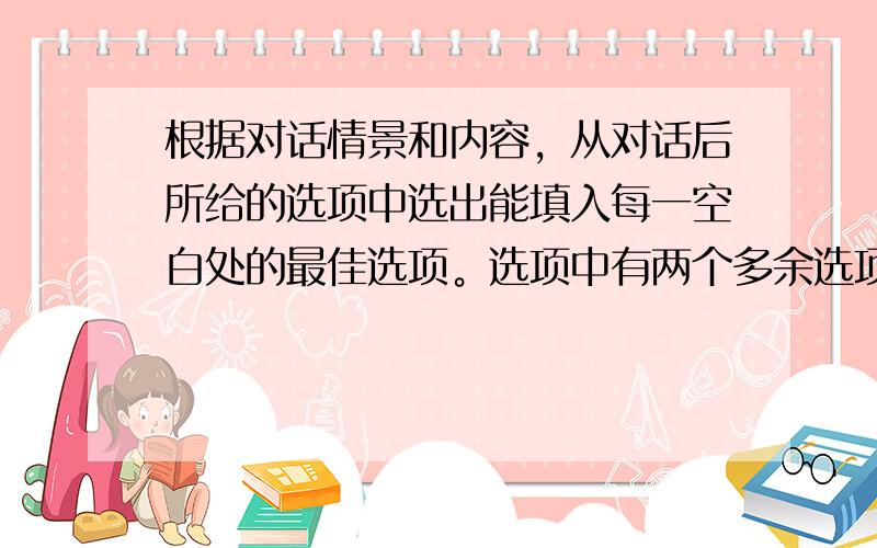 根据对话情景和内容，从对话后所给的选项中选出能填入每一空白处的最佳选项。选项中有两个多余选项。