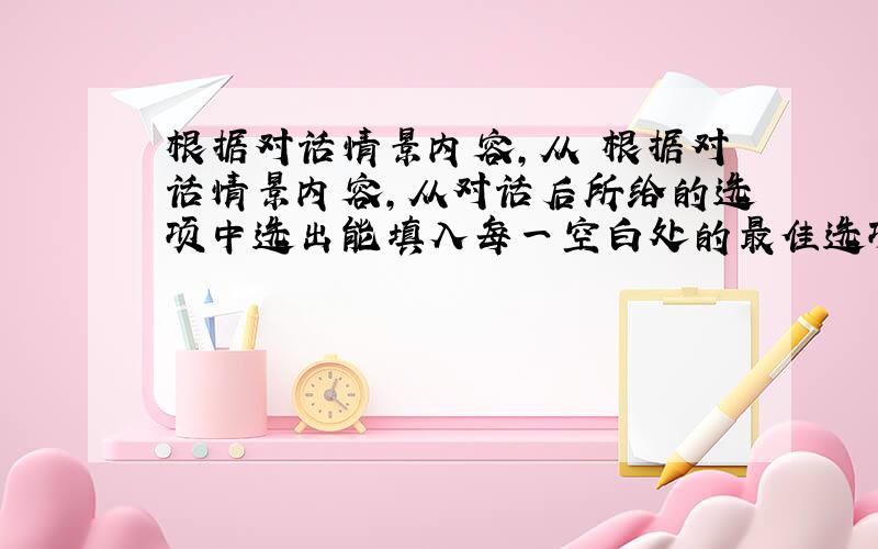 根据对话情景内容,从 根据对话情景内容,从对话后所给的选项中选出能填入每一空白处的最佳选项. — Hi,Mike.Hav