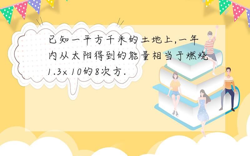 已知一平方千米的土地上,一年内从太阳得到的能量相当于燃烧1.3×10的8次方.