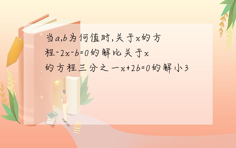 当a,b为何值时,关于x的方程-2x-b=0的解比关于x的方程三分之一x+2b=0的解小3