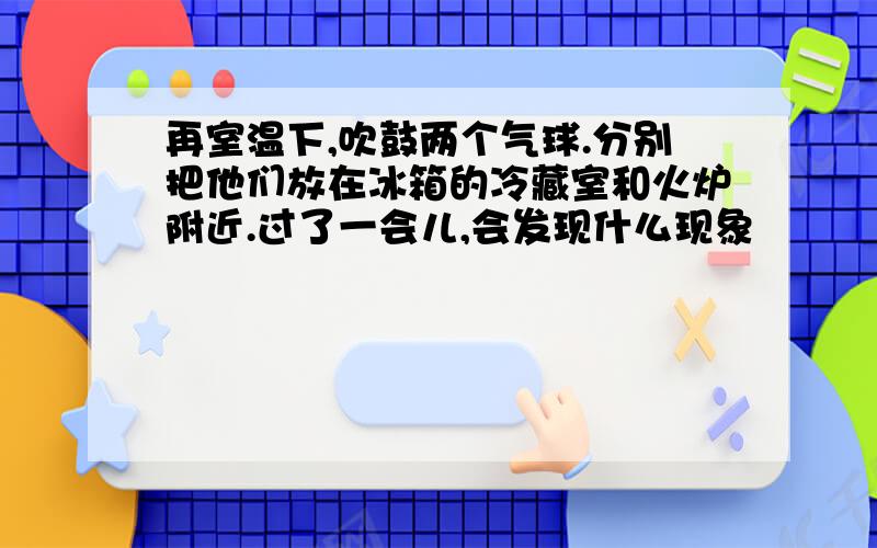 再室温下,吹鼓两个气球.分别把他们放在冰箱的冷藏室和火炉附近.过了一会儿,会发现什么现象