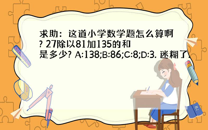 求助：这道小学数学题怎么算啊? 27除以81加135的和是多少? A:138;B:86;C:8;D:3. 迷糊了.