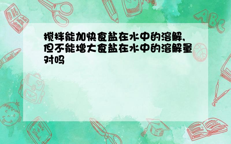 搅拌能加快食盐在水中的溶解,但不能增大食盐在水中的溶解量对吗