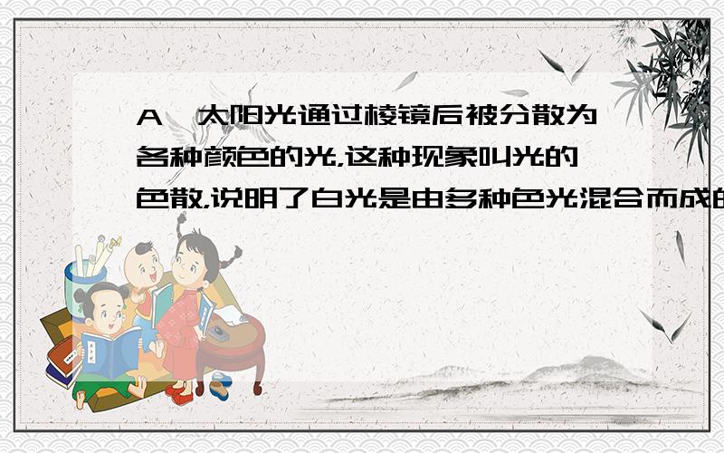 A、太阳光通过棱镜后被分散为各种颜色的光，这种现象叫光的色散，说明了白光是由多种色光混合而成的，所以A是正确的；