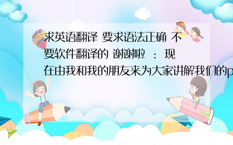 求英语翻译 要求语法正确 不要软件翻译的 谢谢啦 ： 现在由我和我的朋友来为大家讲解我们的ppt 我们这次讲的是自己家乡