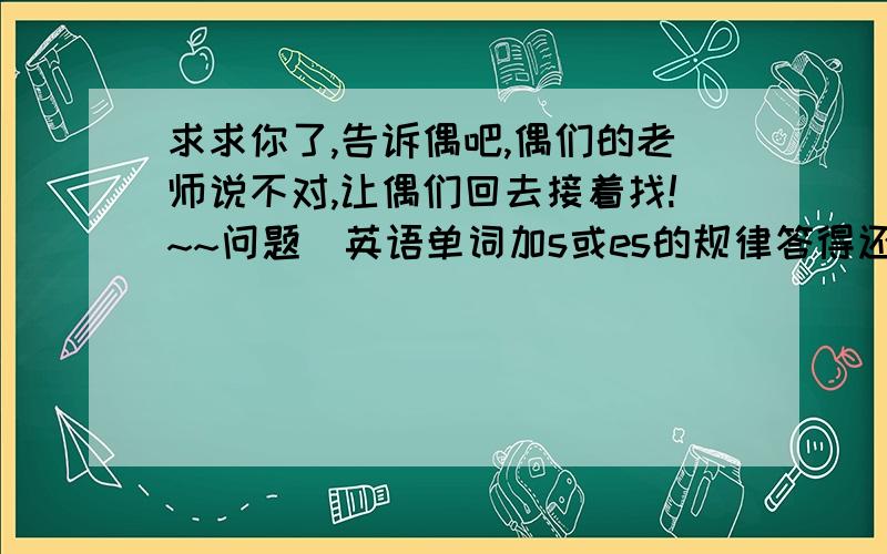 求求你了,告诉偶吧,偶们的老师说不对,让偶们回去接着找!~~问题（英语单词加s或es的规律答得还有悬赏）