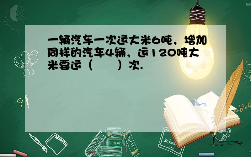 一辆汽车一次运大米6吨，增加同样的汽车4辆，运120吨大米要运（　　）次.