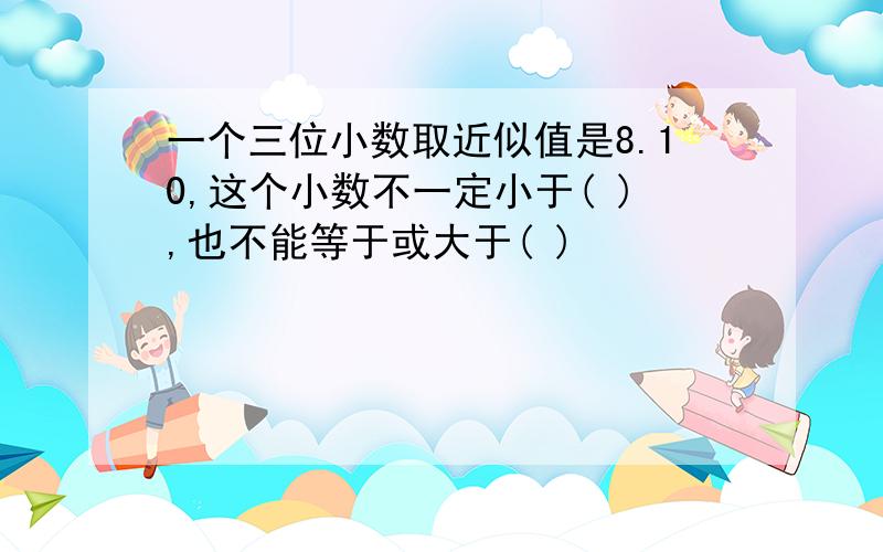 一个三位小数取近似值是8.10,这个小数不一定小于( ),也不能等于或大于( )