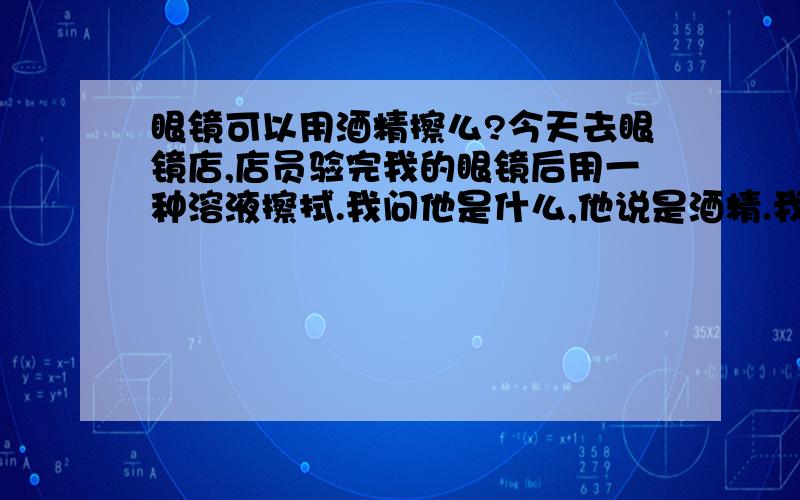 眼镜可以用酒精擦么?今天去眼镜店,店员验完我的眼镜后用一种溶液擦拭.我问他是什么,他说是酒精.我很奇观-酒精能擦树脂眼镜