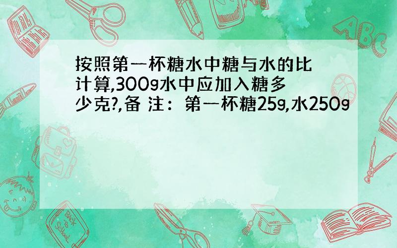 按照第一杯糖水中糖与水的比 计算,300g水中应加入糖多少克?,备 注：第一杯糖25g,水250g