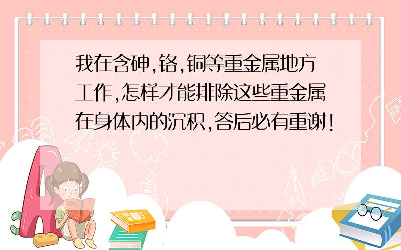 我在含砷,铬,铜等重金属地方工作,怎样才能排除这些重金属在身体内的沉积,答后必有重谢!