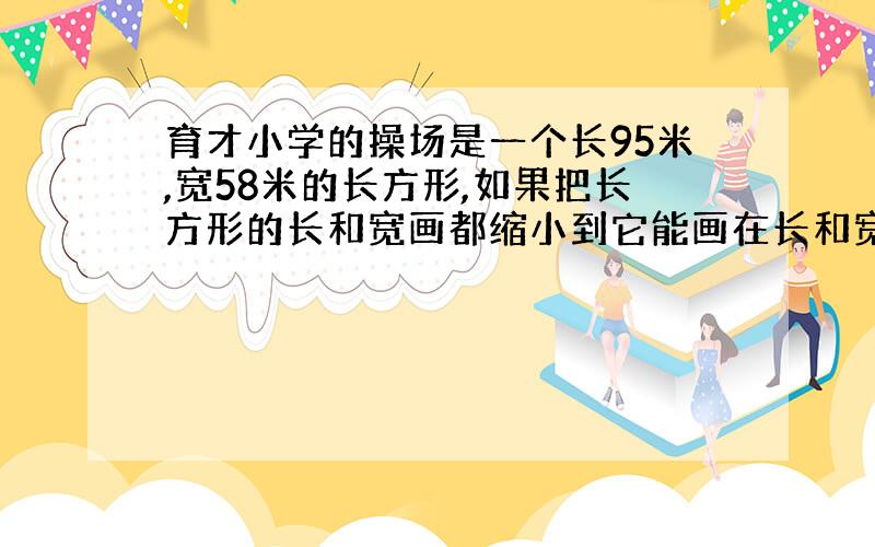 育才小学的操场是一个长95米,宽58米的长方形,如果把长方形的长和宽画都缩小到它能画在长和宽都为6厘米的