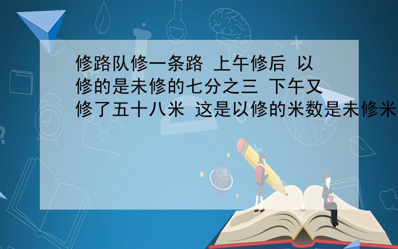 修路队修一条路 上午修后 以修的是未修的七分之三 下午又修了五十八米 这是以修的米数是未修米数的比