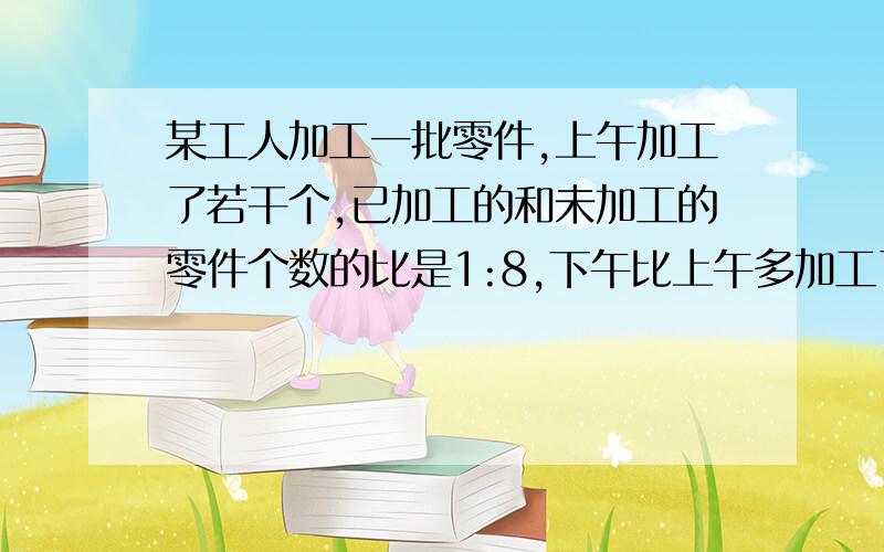 某工人加工一批零件,上午加工了若干个,已加工的和未加工的零件个数的比是1:8,下午比上午多加工了40个零