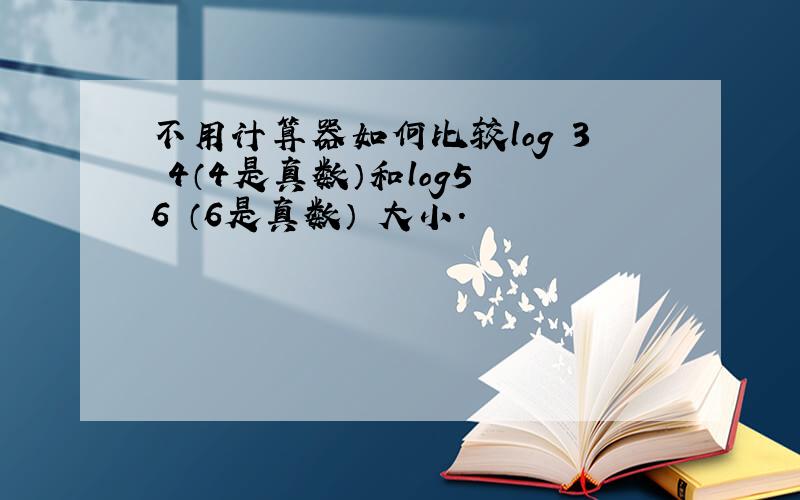 不用计算器如何比较log 3 4（4是真数）和log5 6 （6是真数） 大小.