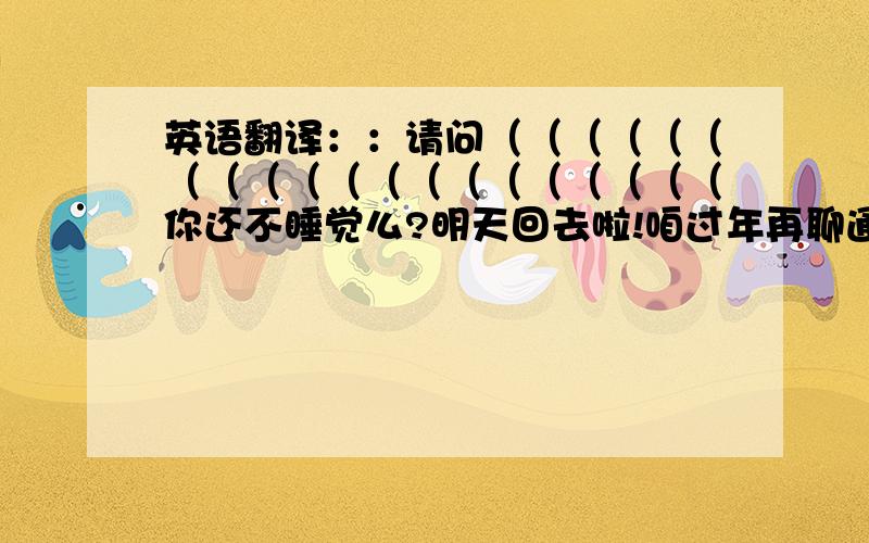 英语翻译：：请问（（（（（（（（（（（（（（（（（（（（你还不睡觉么?明天回去啦!咱过年再聊通宵吧—哈哈!不许删我好友,