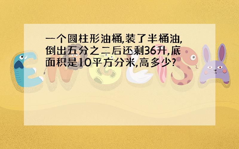 一个圆柱形油桶,装了半桶油,倒出五分之二后还剩36升,底面积是10平方分米,高多少?