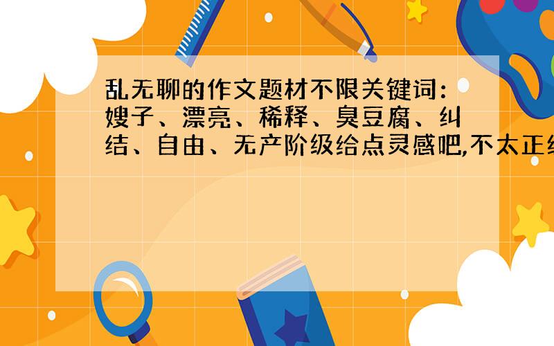 乱无聊的作文题材不限关键词：嫂子、漂亮、稀释、臭豆腐、纠结、自由、无产阶级给点灵感吧,不太正经的也行明天要交的本人在此谢