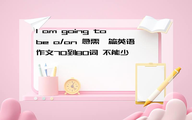 I am going to be a/an 急需一篇英语作文70到80词 不能少