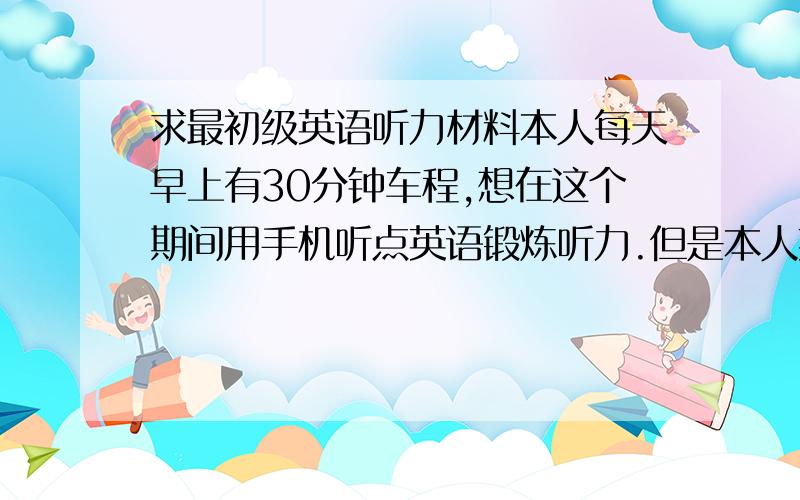 求最初级英语听力材料本人每天早上有30分钟车程,想在这个期间用手机听点英语锻炼听力.但是本人英语很烂,估计只能听懂最简单