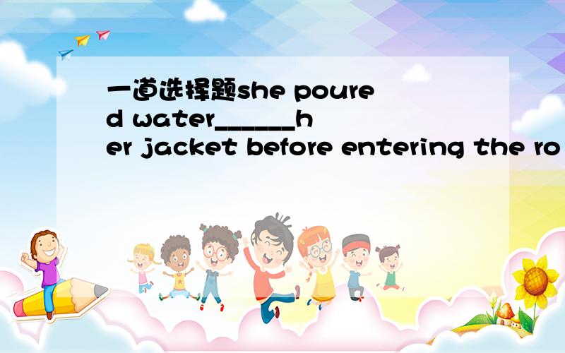 一道选择题she poured water______her jacket before entering the ro