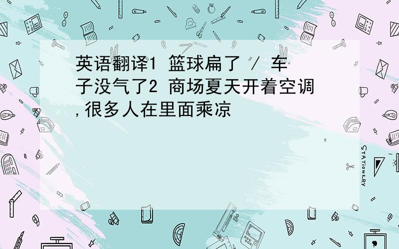 英语翻译1 篮球扁了 / 车子没气了2 商场夏天开着空调,很多人在里面乘凉