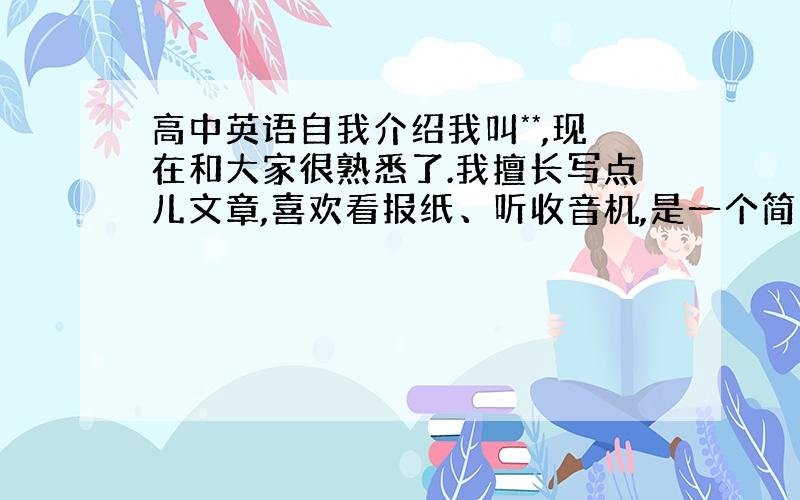 高中英语自我介绍我叫**,现在和大家很熟悉了.我擅长写点儿文章,喜欢看报纸、听收音机,是一个简单的男孩儿,希望和大家成为