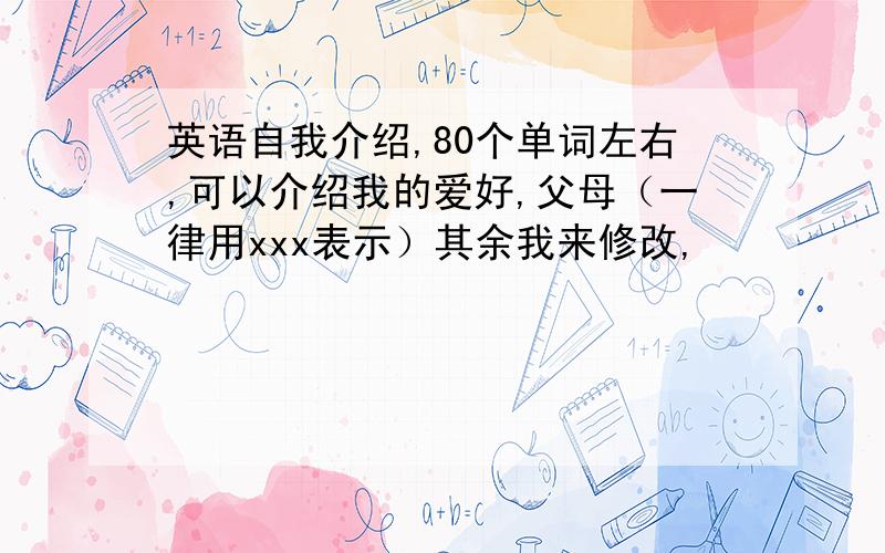 英语自我介绍,80个单词左右,可以介绍我的爱好,父母（一律用xxx表示）其余我来修改,