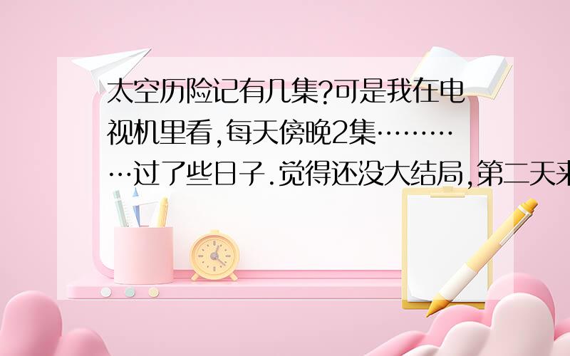 太空历险记有几集?可是我在电视机里看,每天傍晚2集…………过了些日子.觉得还没大结局,第二天来看就放别的了,怎么回事?（