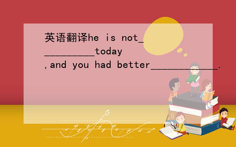 英语翻译he is not__________today,and you had better____________.