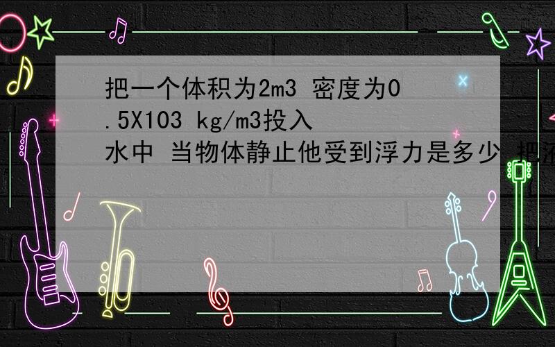 把一个体积为2m3 密度为0.5X103 kg/m3投入水中 当物体静止他受到浮力是多少 把液体投入0.4kg/m3 静