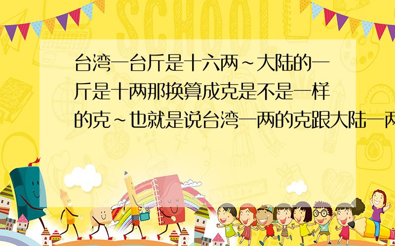 台湾一台斤是十六两~大陆的一斤是十两那换算成克是不是一样的克~也就是说台湾一两的克跟大陆一两的克一样