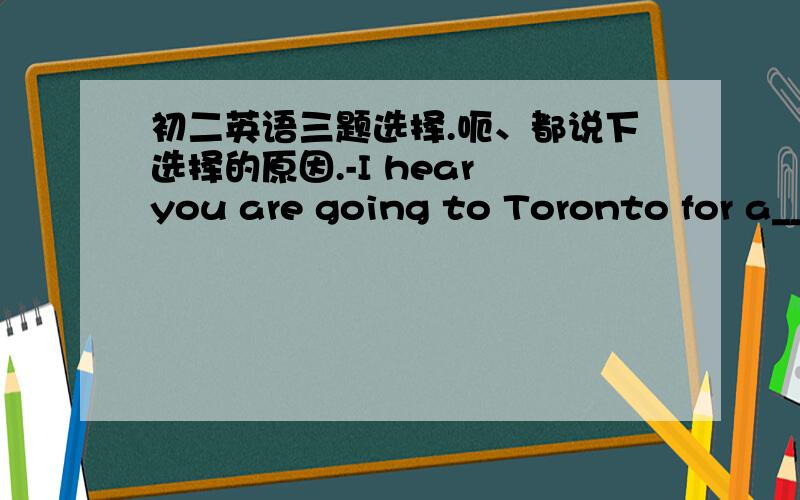 初二英语三题选择.呃、都说下选择的原因.-I hear you are going to Toronto for a__