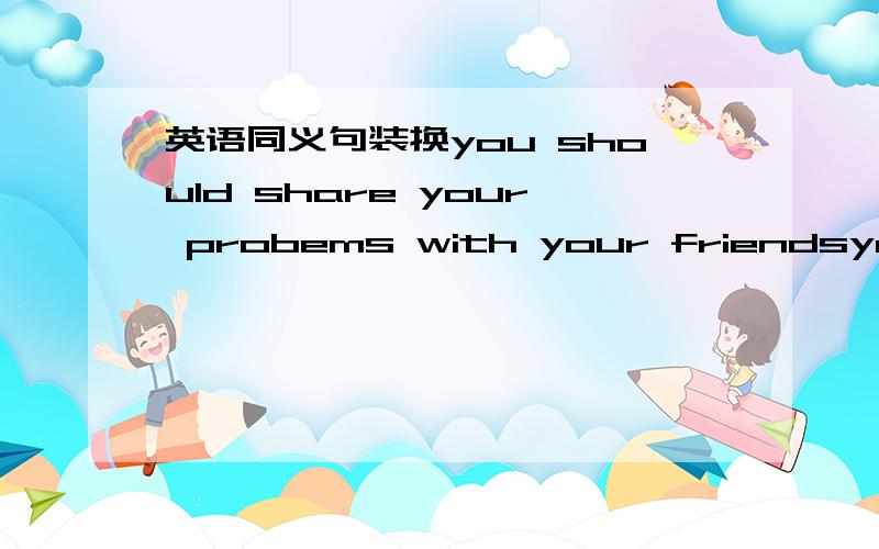 英语同义句装换you should share your probems with your friendsyou sh