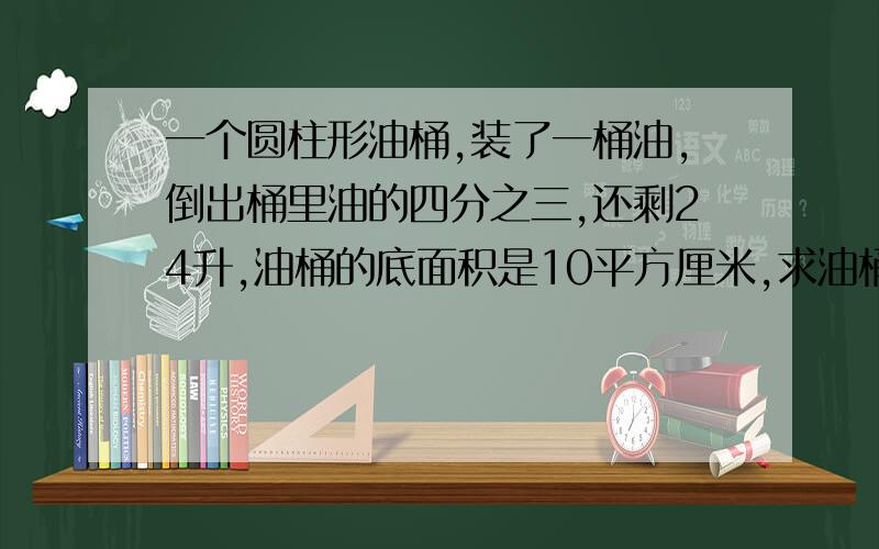 一个圆柱形油桶,装了一桶油,倒出桶里油的四分之三,还剩24升,油桶的底面积是10平方厘米,求油桶的高是