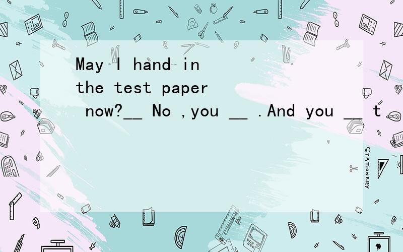 May I hand in the test paper now?__ No ,you __ .And you __ t