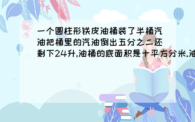 一个圆柱形铁皮油桶装了半桶汽油把桶里的汽油倒出五分之二还剩下24升,油桶的底面积是十平方分米.油桶的高是多少