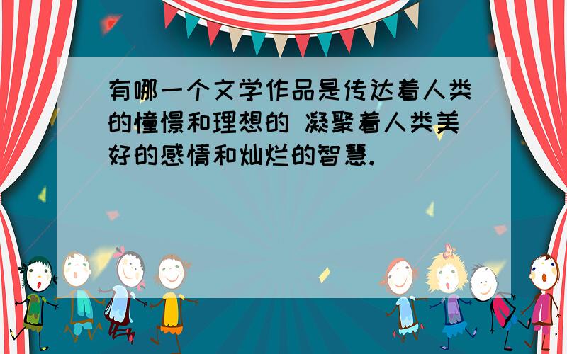 有哪一个文学作品是传达着人类的憧憬和理想的 凝聚着人类美好的感情和灿烂的智慧.