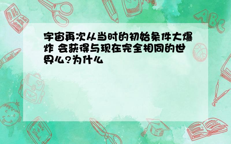 宇宙再次从当时的初始条件大爆炸 会获得与现在完全相同的世界么?为什么