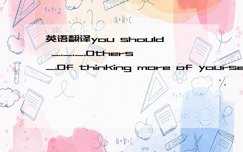 英语翻译you should _._._.Others _.Of thinking more of yourself