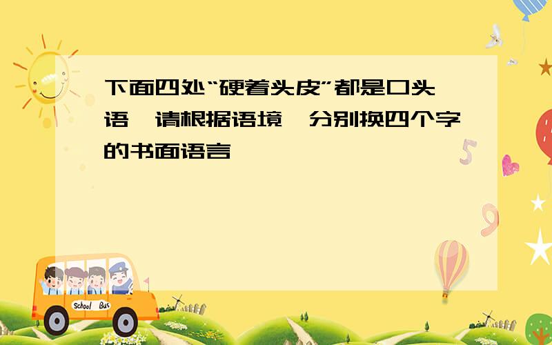 下面四处“硬着头皮”都是口头语,请根据语境,分别换四个字的书面语言