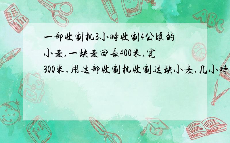 一部收割机3小时收割4公顷的小麦,一块麦田长400米,宽300米,用这部收割机收割这块小麦,几小时收完?