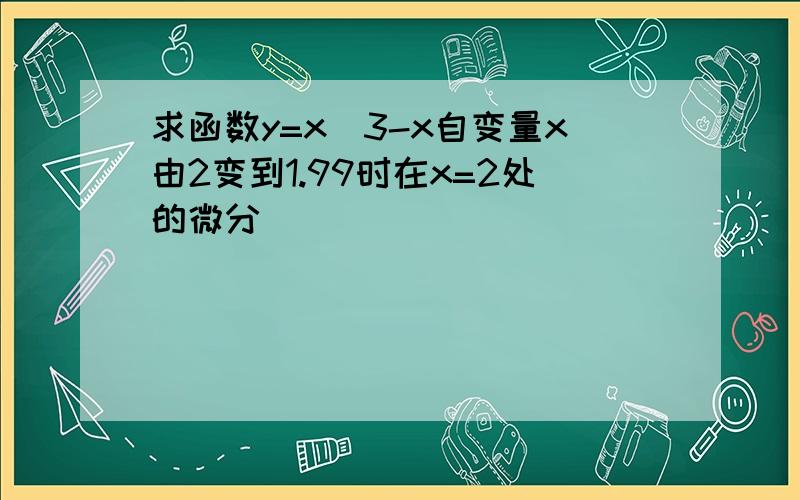 求函数y=x^3-x自变量x由2变到1.99时在x=2处的微分