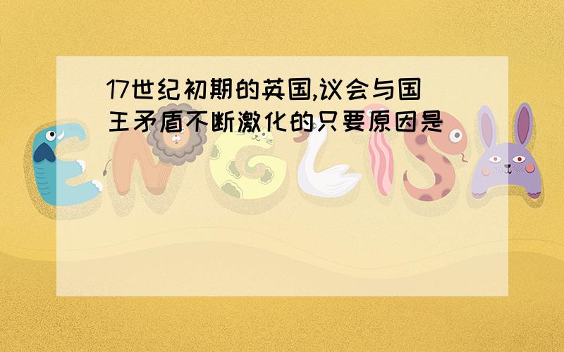 17世纪初期的英国,议会与国王矛盾不断激化的只要原因是