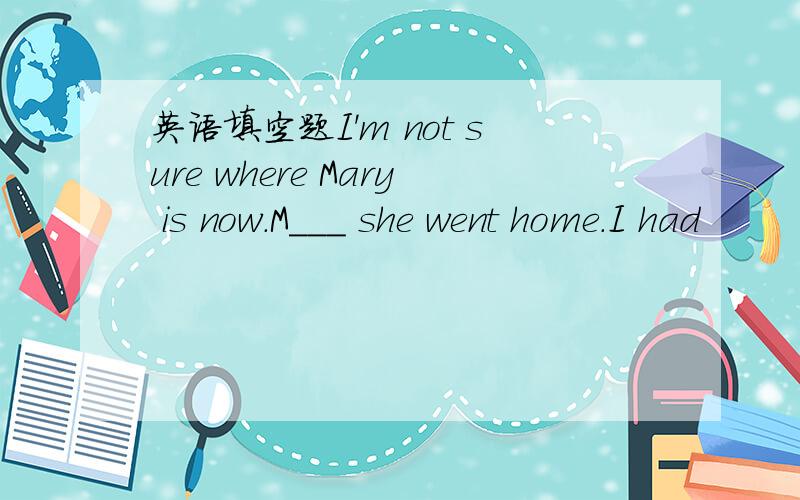 英语填空题I'm not sure where Mary is now.M___ she went home.I had