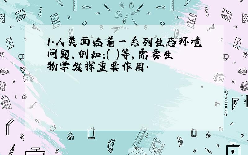 1.人类面临着一系列生态环境问题,例如;( )等,需要生物学发挥重要作用.