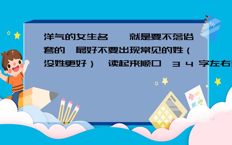 洋气的女生名呃,就是要不落俗套的,最好不要出现常见的姓（没姓更好）,读起来顺口,3 4 字左右对了 本人喜欢蓝色和紫色,