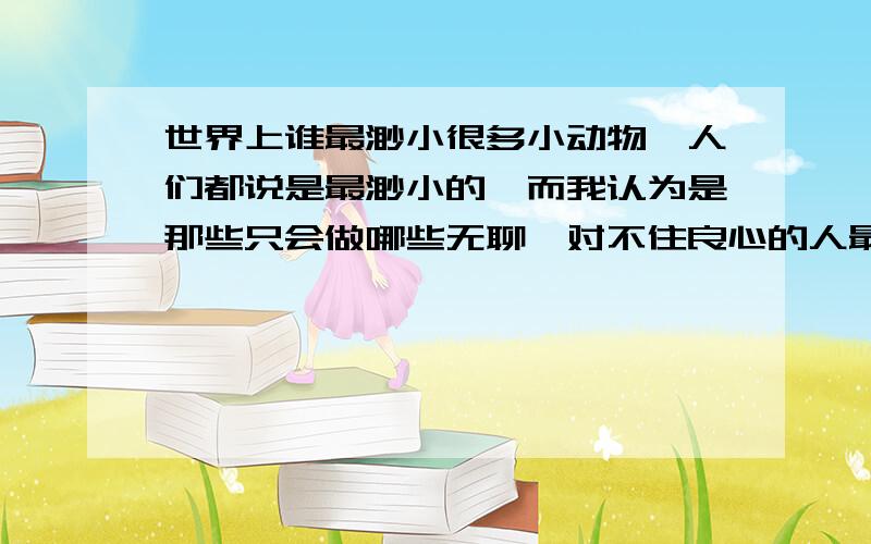 世界上谁最渺小很多小动物,人们都说是最渺小的,而我认为是那些只会做哪些无聊、对不住良心的人最渺小,为什么不说这些人呢?这