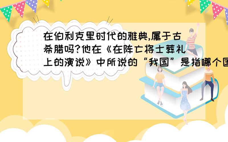 在伯利克里时代的雅典,属于古希腊吗?他在《在阵亡将士葬礼上的演说》中所说的“我国”是指哪个国家?