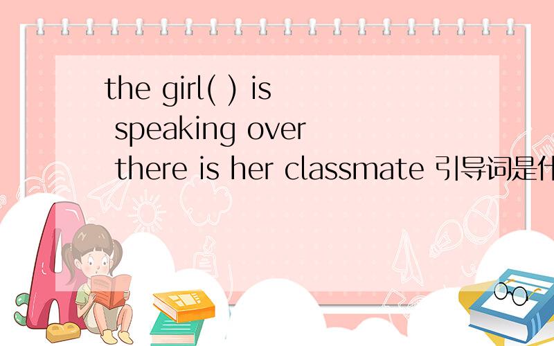 the girl( ) is speaking over there is her classmate 引导词是什么?